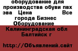 оборудование для производства обуви пвх эва › Цена ­ 5 000 000 - Все города Бизнес » Оборудование   . Калининградская обл.,Балтийск г.